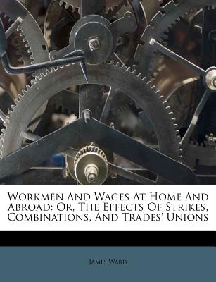 Workmen and Wages at Home and Abroad: Or, the Effects of Strikes, Combinations, and Trades' Unions - Ward, James