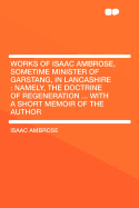 Works of Isaac Ambrose, Sometime Minister of Garstang, in Lancashire: Namely, the Doctrine of Regeneration ... with a Short Memoir of the Author