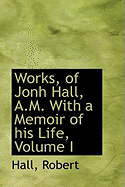 Works, of Jonh Hall, A.M. with a Memoir of His Life; Volume I