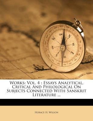 Works: Vol. 4: Essays Analytical, Critical and Philological on Subjects Connected with Sanskrit Literature ... - Wilson, Horace H