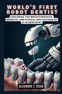 World's First Robot Dentist: The Dawn of Autonomous Dental Procedures: Exploring the Breakthroughs, Benefits, and Ethical Implications of AI in Dentistry - S Diego, Alejandro