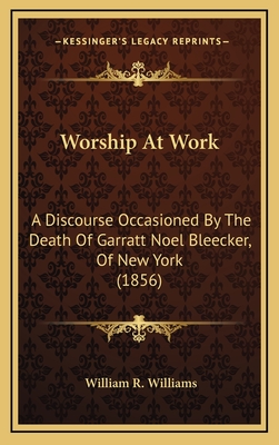 Worship at Work: A Discourse Occasioned by the Death of Garratt Noel Bleecker, of New York (1856) - Williams, William R