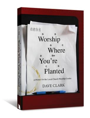 Worship Where You're Planted: A Primer for the Local Church Worship Leader - Clark, Dave