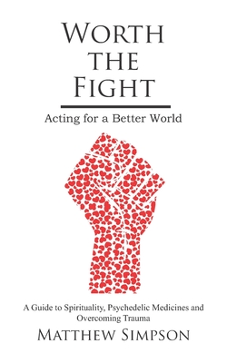 Worth The Fight: Acting for a Better World, A Guide to Spirituality, Psychedelic Medicines and Overcoming Trauma - Simpson, Matthew