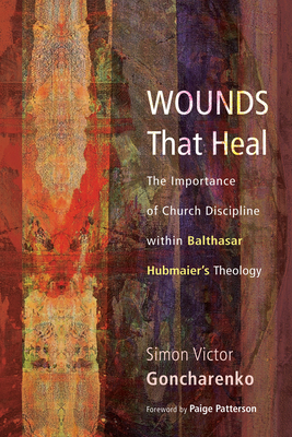 Wounds That Heal: The Importance of Church Discipline Within Balthasar Hubmaier's Theology - Goncharenko, Simon Victor, and Patterson, Paige, Dr. (Foreword by)