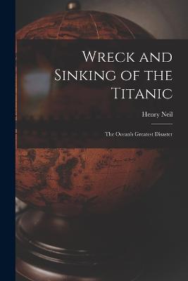 Wreck and Sinking of the Titanic; the Ocean's Greatest Disaster - Neil, Henry