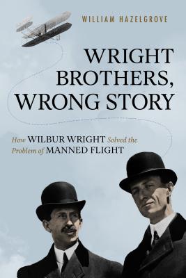 Wright Brothers, Wrong Story: How Wilbur Wright Solved the Problem of Manned Flight - Hazelgrove, William Elliott
