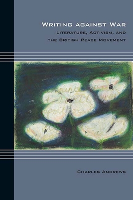 Writing Against War: Literature, Activism, and the British Peace Movement - Andrews, Charles