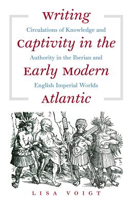 Writing Captivity in the Early Modern Atlantic: Circulations of Knowledge and Authority in the Iberian and English Imperial Worlds - Voigt, Lisa