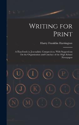 Writing for Print: A Handbook in Journalistic Composition, With Suggestions On the Organization and Conduct of the High School Newspaper - Harrington, Harry Franklin