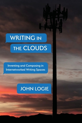 Writing in the Clouds: Inventing and Composing in Internetworked Writing Spaces - Logie, John