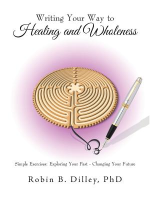 Writing Your Way to Healing and Wholeness: Simple Exercises: Exploring Your Past - Changing Your Future - Dilley, Robin B, PhD