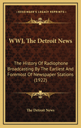 Wwj, the Detroit News: The History of Radiophone Broadcasting by the Earliest and Foremost of Newspaper Stations (1922)