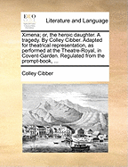 Ximena; Or, the Heroic Daughter. a Tragedy. by Colley Cibber. Adapted for Theatrical Representation, as Performed at the Theatre-Royal, in Covent-Garden. Regulated from the Prompt-Book,