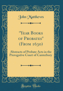 "year Books of Probates" (from 1630): Abstracts of Probate Acts in the Prerogative Court of Canterbury (Classic Reprint)