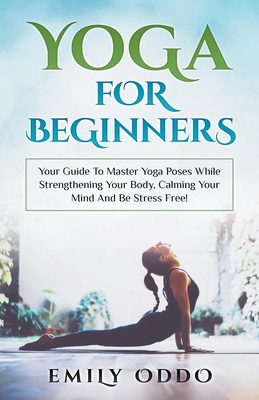 Yoga: For Beginners: Your Guide To Master Yoga Poses While Strengthening Your Body, Calming Your Mind And Be Stress Free! - Oddo, Emily