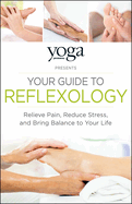 Yoga Journal Presents Your Guide to Reflexology: Relieve Pain, Reduce Stress, and Bring Balance to Your Life