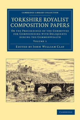 Yorkshire Royalist Composition Papers: Or the Proceedings of the Committee for Compounding with Deliquents during the Commonwealth - Clay, John William (Editor)