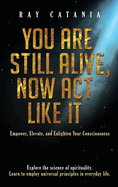 You Are Still Alive, Now Act Like It: Empower, Elevate, and Enlighten Your Consciousness