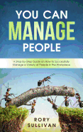 You Can Manage People: A Step-By-Step Guide on How to Successfully Manage a Variety of People in the Workplace