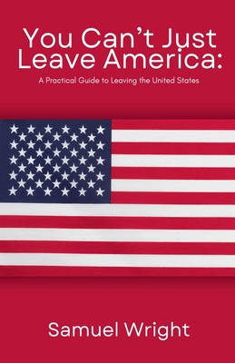 You Can't Just Leave America: A Practical Guide to Leaving the United States - Wright, Samuel