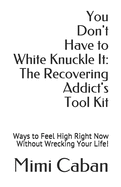 You Don't Have to White Knuckle It: The Recovering Addict's Tool Kit: Ways to Feel High Right Now Without Wrecking Your Life!