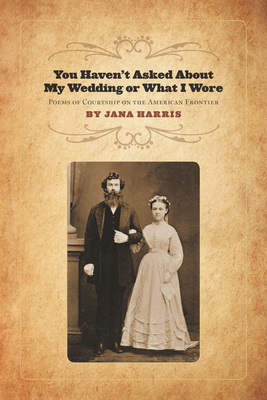 You Haven't Asked About My Wedding or What I Wore: Poems of Courtship on the American Frontier - Harris, Jana