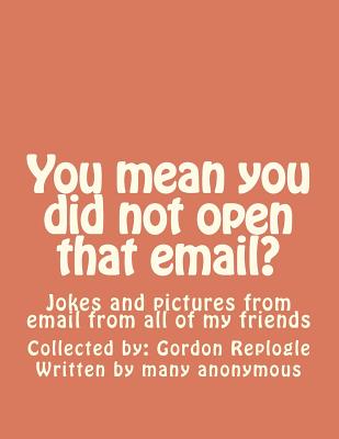 You mean you did not open that email?: Jokes and pictures from email from all of my friends - Authors, Many Unknown (Contributions by), and Replogle, Gordon a