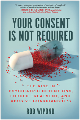 Your Consent Is Not Required: The Rise in Psychiatric Detentions, Forced Treatment, and Abusive Guardianships - Wipond, Rob