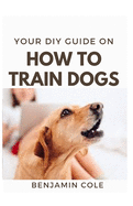 Your DIY Guide On How To Train Dogs: The perfect dog training manual