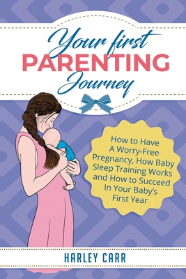 Your First Parenting Journey: How to Have A Worry-Free Pregnancy, How Baby Sleep Training Works and How to Succeed In Your Baby's First Year - Carr, Harley