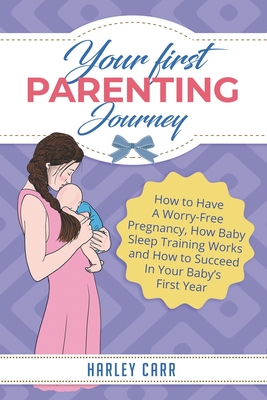 Your First Parenting Journey: How to Have A Worry-Free Pregnancy, How Baby Sleep Training Works and How to Succeed In Your Baby's First Year - Carr, Harley