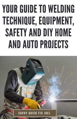 Your Guide to Welding Technique, Equipment, Safety and DIY Home and Auto Projects: Master Proper Hand-Eye Coordination, Welder Operation, Protective Gear Use and Essential Metallurgy - Joel, Savvy Quick Fix