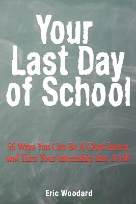 Your Last Day of School: 56 Ways You Can Be a Great Intern and Turn Your Internship Into a Job - Woodard, Eric