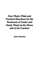 Your Plants (Plain and Practical Directions for the Treatment of Tender and Hardy Plants in the House and in the Garden)