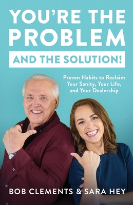 You're the Problem (and the Solution!): Proven Habits to Reclaim Your Sanity, Your Life, and Your Dealership - Clements, Bob, and Hey, Sara