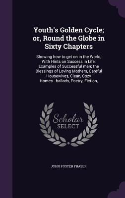 Youth's Golden Cycle; or, Round the Globe in Sixty Chapters: Showing how to get on in the World, With Hints on Success in Life; Examples of Successful men; the Blessings of Loving Mothers, Careful Housewives, Clean, Cozy Homes...ballads, Poetry, Fiction, - Fraser, John Foster, Sir