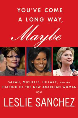 You've Come a Long Way, Maybe: Sarah, Michelle, Hillary, and the Shaping of the New American Woman - Sanchez, Leslie