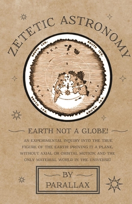 Zetetic Astronomy - Earth Not a Globe! An Experimental Inquiry into the True Figure of the Earth: Proving it a Plane, Without Axial or Orbital Motion; and the Only Material World in the Universe! - Parallax