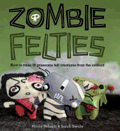 Zombie Felties: How to Raise 16 Gruesome Felt Creatures from the Undead