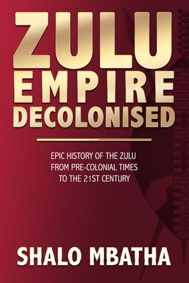 Zulu Empire Decolonised: The Epic Story of the Zulu from Pre-Colonial Times to the 21st century - Mbatha, Shalo