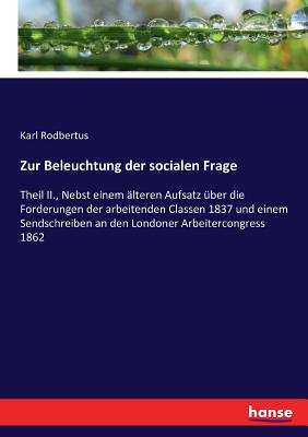 Zur Beleuchtung der socialen Frage: Theil II., Nebst einem ?lteren Aufsatz ?ber die Forderungen der arbeitenden Classen 1837 und einem Sendschreiben an den Londoner Arbeitercongress 1862 - Rodbertus, Karl