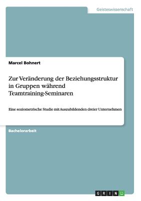 Zur Ver?nderung der Beziehungsstruktur in Gruppen w?hrend Teamtraining-Seminaren: Eine soziometrische Studie mit Auszubildenden dreier Unternehmen - Bohnert, Marcel